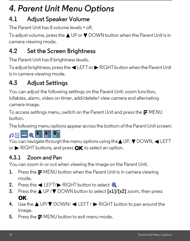 14 Parent Unit Menu Options4. Parent Unit Menu Options4.1 Adjust Speaker VolumeThe Parent Unit has 8 volume levels + off. To adjust volume, press the + UP or - DOWN button when the Parent Unit is in camera viewing mode.4.2 Set the Screen BrightnessThe Parent Unit has 8 brightness levels.To adjust brightness, press the &lt; LEFT or &gt; RIGHT button when the Parent Unit is in camera viewing mode.4.3 Adjust Settings You can adjust the following settings on the Parent Unit: zoom function, lullabies, alarm, video on timer, add/delete/ view camera and alternating camera image.To access settings menu, switch on the Parent Unit and press the M MENU button.The following menu options appear across the bottom of the Parent Unit screen:You can navigate through the menu options using the+ UP, - DOWN, &lt; LEFT or &gt; RIGHT buttons, and press O to select an option.4.3.1 Zoom and PanYou can zoom in or out when viewing the image on the Parent Unit.1. Press the M MENU button when the Parent Unit is in camera viewing mode.2. Press the &lt; LEFT/&gt; RIGHT button to select  .3. Press the + UP /- DOWN button to select [x1]/[x2] zoom, then press O.4. Use the + UP/- DOWN/ &lt; LEFT / &gt; RIGHT button to pan around the image. 5. Press the M MENU button to exit menu mode.\´           .