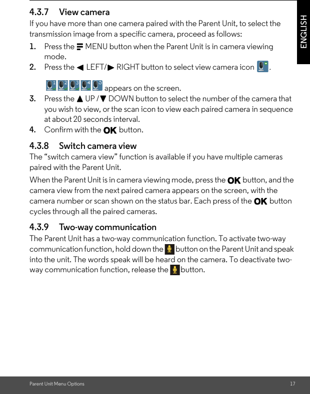 Parent Unit Menu Options 17ENGLISH4.3.7 View cameraIf you have more than one camera paired with the Parent Unit, to select the transmission image from a specific camera, proceed as follows:1. Press the M MENU button when the Parent Unit is in camera viewing mode.2. Press the &lt; LEFT/&gt; RIGHT button to select view camera icon  . appears on the screen.3. Press the + UP /- DOWN button to select the number of the camera that you wish to view, or the scan icon to view each paired camera in sequence at about 20 seconds interval.4. Confirm with the O button.4.3.8 Switch camera viewThe “switch camera view” function is available if you have multiple cameras paired with the Parent Unit.When the Parent Unit is in camera viewing mode, press the O button, and the camera view from the next paired camera appears on the screen, with the camera number or scan shown on the status bar. Each press of the O button cycles through all the paired cameras.4.3.9 Two-way communicationThe Parent Unit has a two-way communication function. To activate two-way communication function, hold down the  button on the Parent Unit and speak into the unit. The words speak will be heard on the camera. To deactivate two-way communication function, release the  button.        