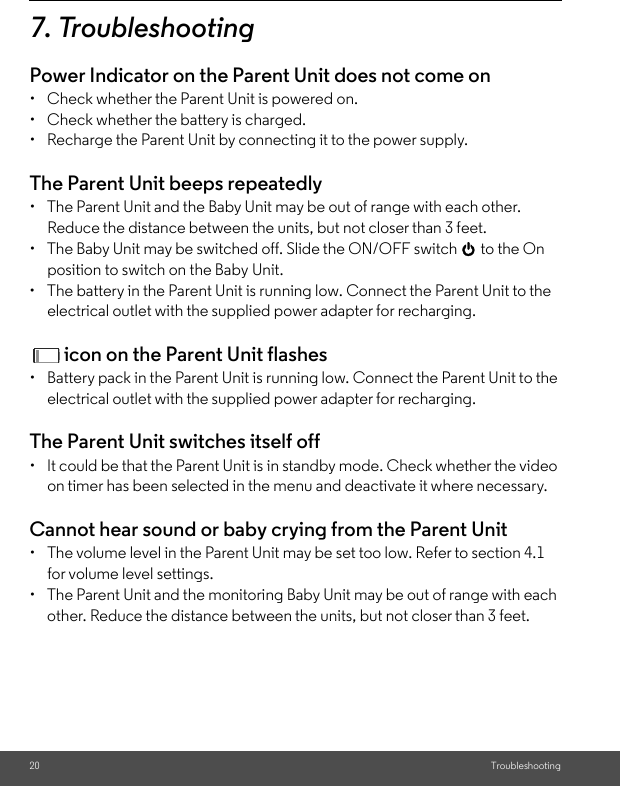 20 Troubleshooting7. TroubleshootingPower Indicator on the Parent Unit does not come on •  Check whether the Parent Unit is powered on. •  Check whether the battery is charged. •  Recharge the Parent Unit by connecting it to the power supply. The Parent Unit beeps repeatedly •  The Parent Unit and the Baby Unit may be out of range with each other. Reduce the distance between the units, but not closer than 3 feet. •  The Baby Unit may be switched off. Slide the ON/OFF switch 0 to the On position to switch on the Baby Unit.•  The battery in the Parent Unit is running low. Connect the Parent Unit to the electrical outlet with the supplied power adapter for recharging. icon on the Parent Unit flashes•  Battery pack in the Parent Unit is running low. Connect the Parent Unit to the electrical outlet with the supplied power adapter for recharging. The Parent Unit switches itself off•  It could be that the Parent Unit is in standby mode. Check whether the video on timer has been selected in the menu and deactivate it where necessary.Cannot hear sound or baby crying from the Parent Unit •  The volume level in the Parent Unit may be set too low. Refer to section 4.1 for volume level settings. •  The Parent Unit and the monitoring Baby Unit may be out of range with each other. Reduce the distance between the units, but not closer than 3 feet.