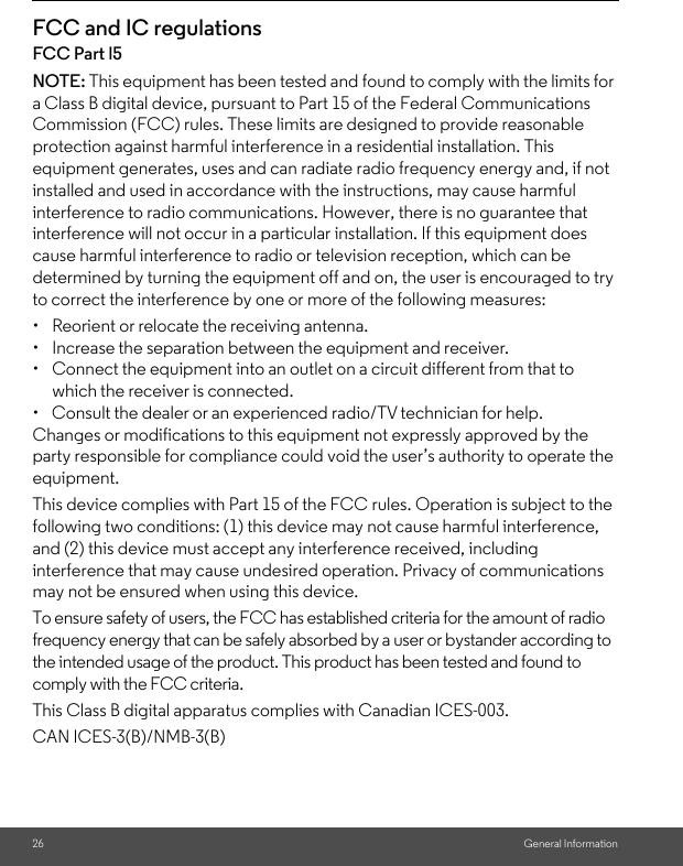26 General InformationFCC and IC regulationsFCC Part l5NOTE: This equipment has been tested and found to comply with the limits for a Class B digital device, pursuant to Part 15 of the Federal Communications Commission (FCC) rules. These limits are designed to provide reasonable protection against harmful interference in a residential installation. This equipment generates, uses and can radiate radio frequency energy and, if not installed and used in accordance with the instructions, may cause harmful interference to radio communications. However, there is no guarantee that interference will not occur in a particular installation. If this equipment does cause harmful interference to radio or television reception, which can be determined by turning the equipment off and on, the user is encouraged to try to correct the interference by one or more of the following measures:• Reorient or relocate the receiving antenna.• Increase the separation between the equipment and receiver.• Connect the equipment into an outlet on a circuit different from that to which the receiver is connected.•  Consult the dealer or an experienced radio/TV technician for help.Changes or modifications to this equipment not expressly approved by the party responsible for compliance could void the user’s authority to operate the equipment.This device complies with Part 15 of the FCC rules. Operation is subject to the following two conditions: (1) this device may not cause harmful interference, and (2) this device must accept any interference received, including interference that may cause undesired operation. Privacy of communications may not be ensured when using this device.To ensure safety of users, the FCC has established criteria for the amount of radio frequency energy that can be safely absorbed by a user or bystander according to the intended usage of the product. This product has been tested and found to comply with the FCC criteria. This Class B digital apparatus complies with Canadian ICES-003.CAN ICES-3(B)/NMB-3(B)