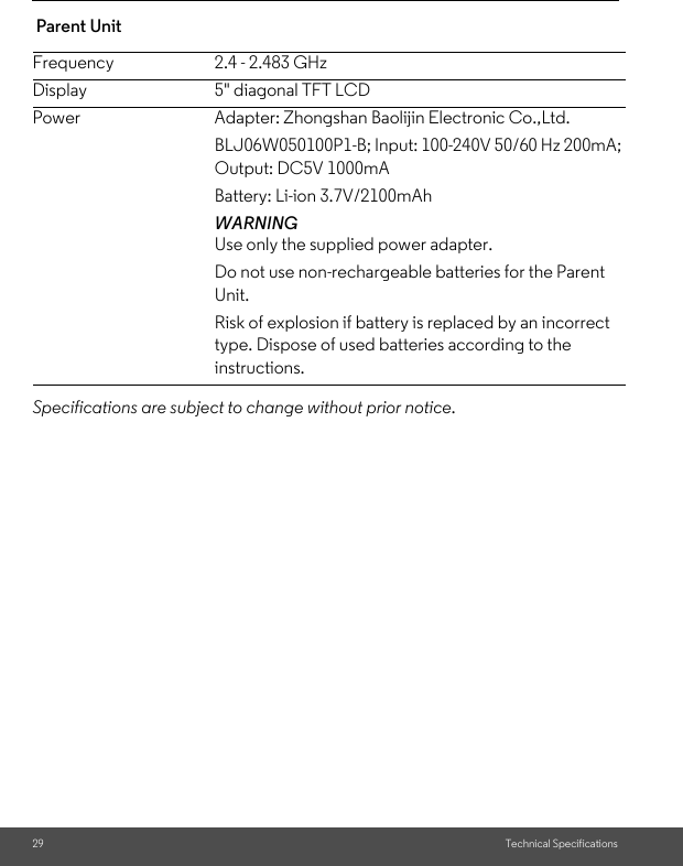 29 Technical Specifications Parent UnitSpecifications are subject to change without prior notice.Frequency 2.4 - 2.483 GHzDisplay 5&quot; diagonal TFT LCDPower Adapter: Zhongshan Baolijin Electronic Co.,Ltd.BLJ06W050100P1-B; Input: 100-240V 50/60 Hz 200mA; Output: DC5V 1000mABattery: Li-ion 3.7V/2100mAhWARNINGUse only the supplied power adapter.Do not use non-rechargeable batteries for the Parent Unit. Risk of explosion if battery is replaced by an incorrect type. Dispose of used batteries according to the instructions.