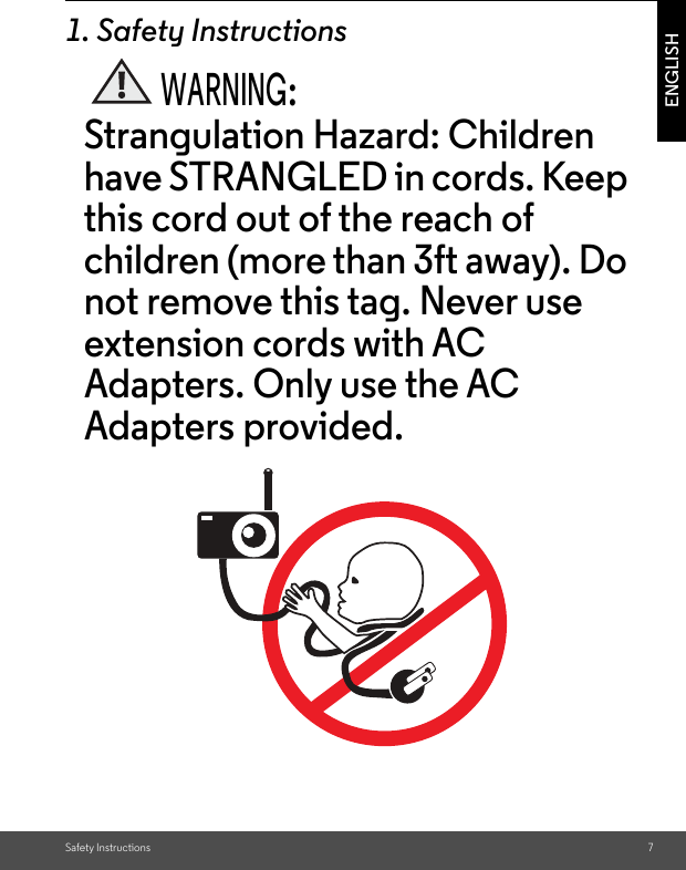 Safety Instructions 7ENGLISH1. Safety InstructionsWARNING:Strangulation Hazard: Children have STRANGLED in cords. Keep this cord out of the reach of children (more than 3ft away). Do not remove this tag. Never use extension cords with AC Adapters. Only use the AC Adapters provided.