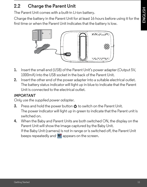 Getting Started 11ENGLISH2.2 Charge the Parent Unit The Parent Unit comes with a built-in Li-ion battery.Charge the battery in the Parent Unit for at least 16 hours before using it for the first time or when the Parent Unit indicates that the battery is low.1. Insert the small end (USB) of the Parent Unit’s power adapter (Output 5V, 1000mA) into the USB socket in the back of the Parent Unit.2. Insert the other end of the power adapter into a suitable electrical outlet.The battery status indicator will light up in blue to indicate that the Parent Unit is connected to the electrical outlet.IMPORTANTOnly use the supplied power adapter. 3. Press and hold the power button 0 to switch on the Parent Unit.The power indicator will light up in green to indicate that the Parent unit is switched on.4. When the Baby and Parent Units are both switched ON, the display on the Parent Unit will show the image captured by the Baby Unit. If the Baby Unit (camera) is not in range or is switched off, the Parent Unit beeps repeatedly and   appears on the screen.\´