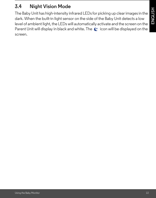 Using the Baby Monitor 13ENGLISH3.4 Night Vision ModeThe Baby Unit has high-intensity infrared LEDs for picking up clear images in the dark. When the built-in light sensor on the side of the Baby Unit detects a low level of ambient light, the LEDs will automatically activate and the screen on the Parent Unit will display in black and white. The   icon will be displayed on the screen.