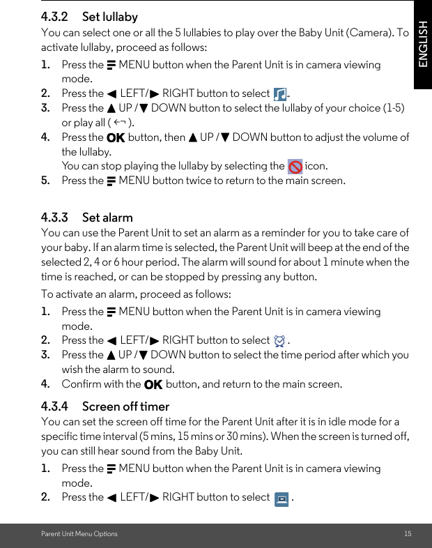 Parent Unit Menu Options 15ENGLISH4.3.2 Set lullabyYou can select one or all the 5 lullabies to play over the Baby Unit (Camera). To activate lullaby, proceed as follows:1. Press the M MENU button when the Parent Unit is in camera viewing mode.2. Press the &lt; LEFT/&gt; RIGHT button to select  .3. Press the + UP /- DOWN button to select the lullaby of your choice (1-5) or play all ( &lt;¬ ).4. Press the O button, then + UP /- DOWN button to adjust the volume of the lullaby.You can stop playing the lullaby by selecting the   icon. 5. Press the M MENU button twice to return to the main screen.4.3.3 Set alarmYou can use the Parent Unit to set an alarm as a reminder for you to take care of your baby. If an alarm time is selected, the Parent Unit will beep at the end of the selected 2, 4 or 6 hour period. The alarm will sound for about 1 minute when the time is reached, or can be stopped by pressing any button.To activate an alarm, proceed as follows:1. Press the M MENU button when the Parent Unit is in camera viewing mode.2. Press the &lt; LEFT/&gt; RIGHT button to select  .3. Press the + UP /- DOWN button to select the time period after which you wish the alarm to sound.4. Confirm with the O button, and return to the main screen.4.3.4 Screen off timerYou can set the screen off time for the Parent Unit after it is in idle mode for a specific time interval (5 mins, 15 mins or 30 mins). When the screen is turned off, you can still hear sound from the Baby Unit.1. Press the M MENU button when the Parent Unit is in camera viewing mode.2. Press the &lt; LEFT/&gt; RIGHT button to select  ..