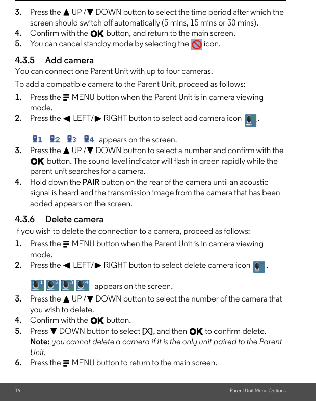 16 Parent Unit Menu Options3. Press the + UP /- DOWN button to select the time period after which the screen should switch off automatically (5 mins, 15 mins or 30 mins).4. Confirm with the O button, and return to the main screen.5. You can cancel standby mode by selecting the   icon.4.3.5 Add cameraYou can connect one Parent Unit with up to four cameras. To add a compatible camera to the Parent Unit, proceed as follows:1. Press the M MENU button when the Parent Unit is in camera viewing mode.2. Press the &lt; LEFT/&gt; RIGHT button to select add camera icon  . appears on the screen.3. Press the + UP /- DOWN button to select a number and confirm with the O button. The sound level indicator will flash in green rapidly while the parent unit searches for a camera. 4. Hold down the PAIR button on the rear of the camera until an acoustic signal is heard and the transmission image from the camera that has been added appears on the screen.4.3.6 Delete cameraIf you wish to delete the connection to a camera, proceed as follows: 1. Press the M MENU button when the Parent Unit is in camera viewing mode.2. Press the &lt; LEFT/&gt; RIGHT button to select delete camera icon  . appears on the screen.3. Press the + UP /- DOWN button to select the number of the camera that you wish to delete. 4. Confirm with the O button.5. Press - DOWN button to select [X], and then O to confirm delete. Note: you cannot delete a camera if it is the only unit paired to the Parent Unit.6. Press the M MENU button to return to the main screen..          