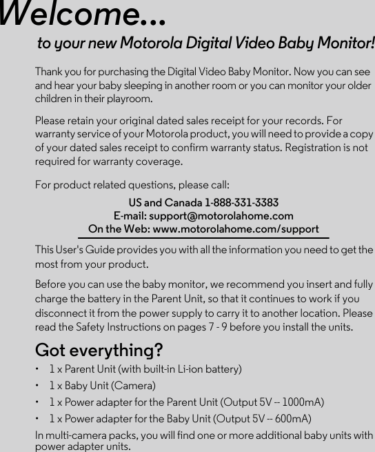 Welcome...to your new Motorola Digital Video Baby Monitor!Thank you for purchasing the Digital Video Baby Monitor. Now you can see and hear your baby sleeping in another room or you can monitor your older children in their playroom.Please retain your original dated sales receipt for your records. For warranty service of your Motorola product, you will need to provide a copy of your dated sales receipt to confirm warranty status. Registration is not required for warranty coverage. For product related questions, please call:This User&apos;s Guide provides you with all the information you need to get the most from your product.Before you can use the baby monitor, we recommend you insert and fully charge the battery in the Parent Unit, so that it continues to work if you disconnect it from the power supply to carry it to another location. Please read the Safety Instructions on pages 7 - 9 before you install the units.Got everything?•  1 x Parent Unit (with built-in Li-ion battery)•  1 x Baby Unit (Camera)•  1 x Power adapter for the Parent Unit (Output 5V -- 1000mA)•  1 x Power adapter for the Baby Unit (Output 5V -- 600mA)In multi-camera packs, you will find one or more additional baby units with power adapter units.US and Canada 1-888-331-3383E-mail: support@motorolahome.comOn the Web: www.motorolahome.com/support