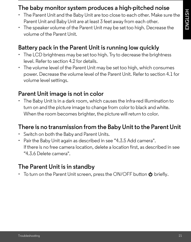 Troubleshooting 21ENGLISHThe baby monitor system produces a high-pitched noise •  The Parent Unit and the Baby Unit are too close to each other. Make sure the Parent Unit and Baby Unit are at least 3 feet away from each other. •  The speaker volume of the Parent Unit may be set too high. Decrease the volume of the Parent Unit. Battery pack in the Parent Unit is running low quickly •  The LCD brightness may be set too high. Try to decrease the brightness level. Refer to section 4.2 for details. •  The volume level of the Parent Unit may be set too high, which consumes power. Decrease the volume level of the Parent Unit. Refer to section 4.1 for volume level settings. Parent Unit image is not in color •  The Baby Unit is in a dark room, which causes the infra-red illumination to turn on and the picture image to change from color to black and white. When the room becomes brighter, the picture will return to color.There is no transmission from the Baby Unit to the Parent Unit •  Switch on both the Baby and Parent Units.•  Pair the Baby Unit again as described in see “4.3.5 Add camera&quot;. If there is no free camera location, delete a location first, as described in see “4.3.6 Delete camera&quot;.The Parent Unit is in standby •  To turn on the Parent Unit screen, press the ON/OFF button 0 briefly.