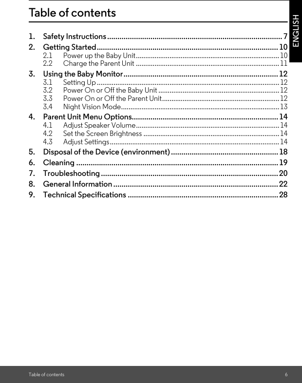 Table of contents 6ENGLISHTable of contents1. Safety Instructions..................................................................................... 72. Getting Started........................................................................................ 102.1 Power up the Baby Unit.............................................................................102.2 Charge the Parent Unit .............................................................................113. Using the Baby Monitor...........................................................................123.1 Setting Up.................................................................................................. 123.2 Power On or Off the Baby Unit .................................................................123.3 Power On or Off the Parent Unit...............................................................123.4 Night Vision Mode.....................................................................................134. Parent Unit Menu Options....................................................................... 144.1 Adjust Speaker Volume.............................................................................144.2 Set the Screen Brightness .........................................................................144.3 Adjust Settings........................................................................................... 145. Disposal of the Device (environment).................................................... 186. Cleaning .................................................................................................. 197. Troubleshooting ...................................................................................... 208. General Information ................................................................................229. Technical Specifications ......................................................................... 28