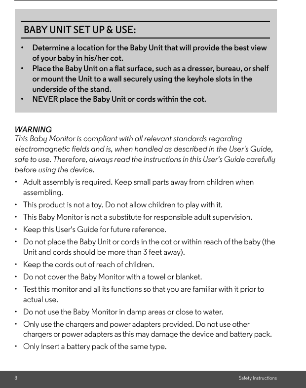 8Safety InstructionsWARNINGThis Baby Monitor is compliant with all relevant standards regarding electromagnetic fields and is, when handled as described in the User&apos;s Guide, safe to use. Therefore, always read the instructions in this User&apos;s Guide carefully before using the device.•  Adult assembly is required. Keep small parts away from children when assembling.• This product is not a toy. Do not allow children to play with it.• This Baby Monitor is not a substitute for responsible adult supervision.•  Keep this User&apos;s Guide for future reference.• Do not place the Baby Unit or cords in the cot or within reach of the baby (the Unit and cords should be more than 3 feet away).•  Keep the cords out of reach of children.• Do not cover the Baby Monitor with a towel or blanket.• Test this monitor and all its functions so that you are familiar with it prior to actual use.•  Do not use the Baby Monitor in damp areas or close to water.•  Only use the chargers and power adapters provided. Do not use other chargers or power adapters as this may damage the device and battery pack.•  Only insert a battery pack of the same type.BABY UNIT SET UP &amp; USE:• Determine a location for the Baby Unit that will provide the best view of your baby in his/her cot.• Place the Baby Unit on a flat surface, such as a dresser, bureau, or shelf or mount the Unit to a wall securely using the keyhole slots in the underside of the stand.• NEVER place the Baby Unit or cords within the cot.