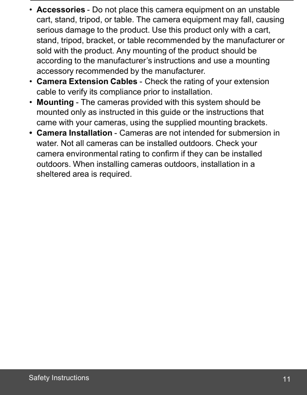  11Safety Instructions   •  Accessories - Do not place this camera equipment on an unstable cart, stand, tripod, or table. The camera equipment may fall, causing serious damage to the product. Use this product only with a cart, stand, tripod, bracket, or table recommended by the manufacturer or sold with the product. Any mounting of the product should be according to the manufacturer’s instructions and use a mounting accessory recommended by the manufacturer. •  Camera Extension Cables - Check the rating of your extension cable to verify its compliance prior to installation. •  Mounting - The cameras provided with this system should be mounted only as instructed in this guide or the instructions that came with your cameras, using the supplied mounting brackets. • Camera Installation - Cameras are not intended for submersion in water. Not all cameras can be installed outdoors. Check your camera environmental rating to confirm if they can be installed outdoors. When installing cameras outdoors, installation in a sheltered area is required. 