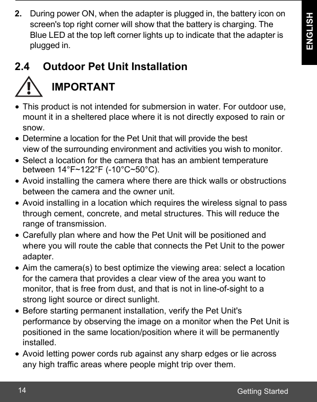  ENGLISH ENGLISH Getting Started14    2. During power ON, when the adapter is plugged in, the battery icon on screen&apos;s top right corner will show that the battery is charging. The Blue LED at the top left corner lights up to indicate that the adapter is plugged in.  2.4     Outdoor Pet Unit Installation    IMPORTANT •  This product is not intended for submersion in water. For outdoor use, mount it in a sheltered place where it is not directly exposed to rain or snow. •  Determine a location for the Pet Unit that will provide the best view of the surrounding environment and activities you wish to monitor. •  Select a location for the camera that has an ambient temperature between 14°F~122°F (-10°C~50°C). •  Avoid installing the camera where there are thick walls or obstructions between the camera and the owner unit. •  Avoid installing in a location which requires the wireless signal to pass through cement, concrete, and metal structures. This will reduce the range of transmission. •  Carefully plan where and how the Pet Unit will be positioned and where you will route the cable that connects the Pet Unit to the power adapter. •  Aim the camera(s) to best optimize the viewing area: select a location for the camera that provides a clear view of the area you want to monitor, that is free from dust, and that is not in line-of-sight to a strong light source or direct sunlight. •  Before starting permanent installation, verify the Pet Unit&apos;s performance by observing the image on a monitor when the Pet Unit is positioned in the same location/position where it will be permanently installed. •  Avoid letting power cords rub against any sharp edges or lie across any high traffic areas where people might trip over them.   