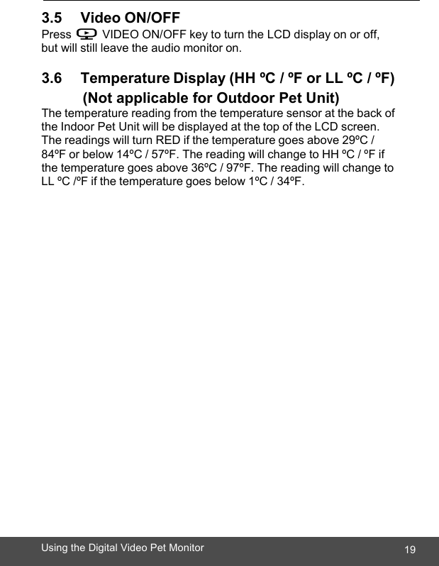  19Using the Digital Video Pet Monitor   3.5       Video ON/OFF Press V VIDEO ON/OFF key to turn the LCD display on or off, but will still leave the audio monitor on.  3.6       Temperature Display (HH ºC / ºF or LL ºC / ºF)   (Not applicable for Outdoor Pet Unit) The temperature reading from the temperature sensor at the back of the Indoor Pet Unit will be displayed at the top of the LCD screen. The readings will turn RED if the temperature goes above 29ºC / 84ºF or below 14ºC / 57ºF. The reading will change to HH ºC / ºF if the temperature goes above 36ºC / 97ºF. The reading will change to LL ºC /ºF if the temperature goes below 1ºC / 34ºF. 