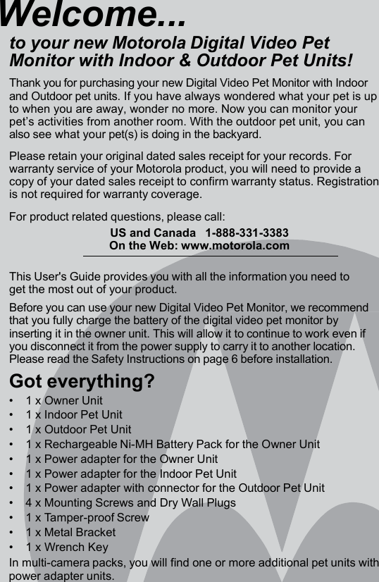 Welcome... to your new Motorola Digital Video Pet Monitor with Indoor &amp; Outdoor Pet Units! Thank you for purchasing your new Digital Video Pet Monitor with Indoor and Outdoor pet units. If you have always wondered what your pet is up to when you are away, wonder no more. Now you can monitor your pet’s activities from another room. With the outdoor pet unit, you can also see what your pet(s) is doing in the backyard.  Please retain your original dated sales receipt for your records. For warranty service of your Motorola product, you will need to provide a copy of your dated sales receipt to confirm warranty status. Registration is not required for warranty coverage.  For product related questions, please call: US and Canada   1-888-331-3383 On the Web: www.motorola.com  This User&apos;s Guide provides you with all the information you need to get the most out of your product. Before you can use your new Digital Video Pet Monitor, we recommend that you fully charge the battery of the digital video pet monitor by inserting it in the owner unit. This will allow it to continue to work even if you disconnect it from the power supply to carry it to another location. Please read the Safety Instructions on page 6 before installation. Got everything? •    1 x Owner Unit •    1 x Indoor Pet Unit •    1 x Outdoor Pet Unit •    1 x Rechargeable Ni-MH Battery Pack for the Owner Unit •    1 x Power adapter for the Owner Unit •    1 x Power adapter for the Indoor Pet Unit •    1 x Power adapter with connector for the Outdoor Pet Unit •    4 x Mounting Screws and Dry Wall Plugs •    1 x Tamper-proof Screw •    1 x Metal Bracket •    1 x Wrench Key In multi-camera packs, you will find one or more additional pet units with power adapter units. 