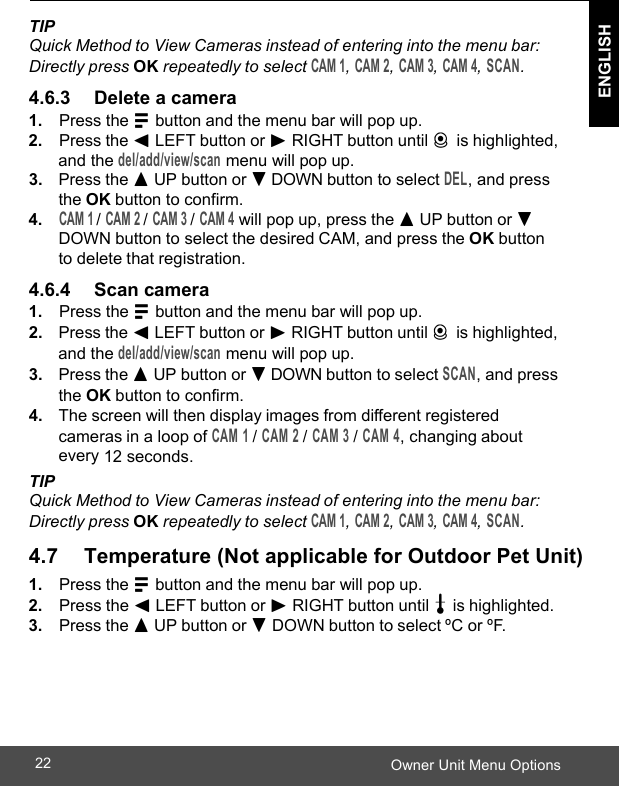  ENGLISH Owner Unit Menu Options22    TIP Quick Method to View Cameras instead of entering into the menu bar: Directly press OK repeatedly to select CAM 1, CAM 2, CAM 3, CAM 4, SCAN.  4.6.3     Delete a camera 1. Press the M button and the menu bar will pop up. 2. Press the &lt; LEFT button or &gt; RIGHT button until C is highlighted, and the del/add/view/scan menu will pop up. 3. Press the + UP button or - DOWN button to select DEL, and press the OK button to confirm. 4. CAM 1 / CAM 2 / CAM 3 / CAM 4 will pop up, press the + UP button or - DOWN button to select the desired CAM, and press the OK button to delete that registration. 4.6.4     Scan camera 1. Press the M button and the menu bar will pop up. 2. Press the &lt; LEFT button or &gt; RIGHT button until C is highlighted, and the del/add/view/scan menu will pop up. 3. Press the + UP button or - DOWN button to select SCAN, and press the OK button to confirm. 4. The screen will then display images from different registered cameras in a loop of CAM 1 / CAM 2 / CAM 3 / CAM 4, changing about every 12 seconds. TIP Quick Method to View Cameras instead of entering into the menu bar: Directly press OK repeatedly to select CAM 1, CAM 2, CAM 3, CAM 4, SCAN.   4.7      Temperature (Not applicable for Outdoor Pet Unit) 1. Press the M button and the menu bar will pop up. 2. Press the &lt; LEFT button or &gt; RIGHT button until t is highlighted. 3. Press the + UP button or - DOWN button to select ºC or ºF. 