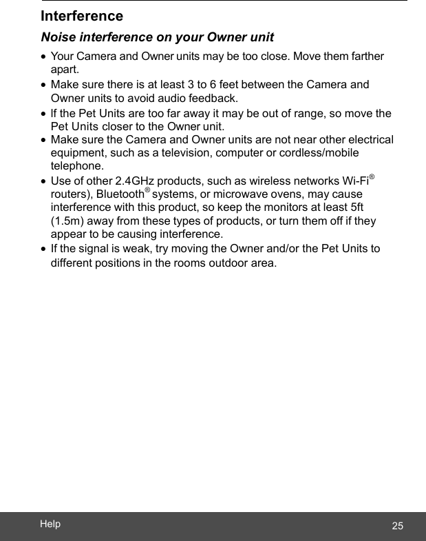  25Help    Interference Noise interference on your Owner unit • You r Camera and Owner units may be too close. Move them farther apart. • Make sure there is at least 3 to 6 feet between the Camera and Owner units to avoid audio feedback. • lf the Pet Units are too far away it may be out of range, so move the Pet Units closer to the Owner unit. • Make sure the Camera and Owner units are not near other electrical equipment, such as a television, computer or cordless/mobile telephone. • Use of other 2.4GHz products, such as wireless networks Wi-Fi® routers), Bluetooth® systems, or microwave ovens, may cause interference with this product, so keep the monitors at least 5ft (1.5m) away from these types of products, or turn them off if they appear to be causing interference. • If the signal is weak, try moving the Owner and/or the Pet Units to different positions in the rooms outdoor area. 