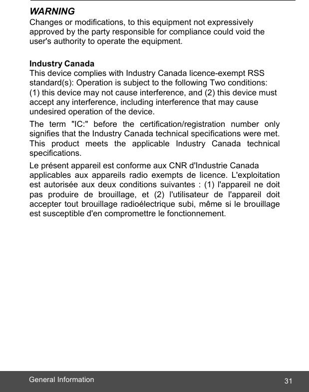  31General Information    WARNING Changes or modifications, to this equipment not expressively approved by the party responsible for compliance could void the user&apos;s authority to operate the equipment.  Industry Canada This device complies with Industry Canada licence-exempt RSS standard(s): Operation is subject to the following Two conditions: (1) this device may not cause interference, and (2) this device must accept any interference, including interference that may cause undesired operation of the device. The term &quot;IC:&quot; before the certification/registration number only signifies that the Industry Canada technical specifications were met. This product meets the applicable Industry Canada technical specifications. Le présent appareil est conforme aux CNR d&apos;Industrie Canada  applicables aux appareils radio exempts de licence. L&apos;exploitation est autorisée aux deux conditions suivantes : (1) l&apos;appareil ne doit pas produire de brouillage, et (2) l&apos;utilisateur de l&apos;appareil doit accepter tout brouillage radioélectrique subi, même si le brouillage est susceptible d&apos;en compromettre le fonctionnement.  