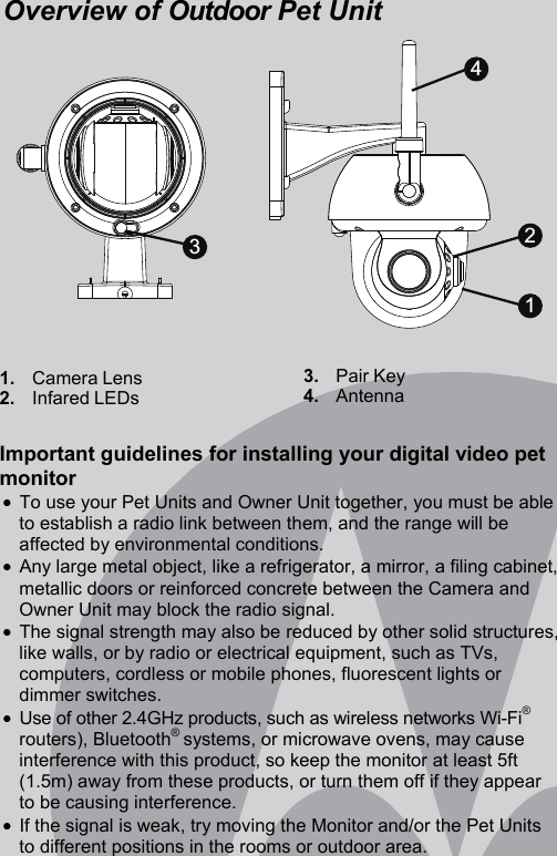 Overview of Outdoor Pet Unit               1.   Camera Lens 2.   Infared LEDs      3.   Pair Key 4.   Antenna  Important guidelines for installing your digital video pet monitor •  To use your Pet Units and Owner Unit together, you must be able to establish a radio link between them, and the range will be affected by environmental conditions. •  Any large metal object, like a refrigerator, a mirror, a filing cabinet, metallic doors or reinforced concrete between the Camera and Owner Unit may block the radio signal. •  The signal strength may also be reduced by other solid structures, like walls, or by radio or electrical equipment, such as TVs, computers, cordless or mobile phones, fluorescent lights or dimmer switches. •  Use of other 2.4GHz products, such as wireless networks Wi-Fi® routers), Bluetooth® systems, or microwave ovens, may cause interference with this product, so keep the monitor at least 5ft (1.5m) away from these products, or turn them off if they appear to be causing interference. •  If the signal is weak, try moving the Monitor and/or the Pet Units to different positions in the rooms or outdoor area. 3421