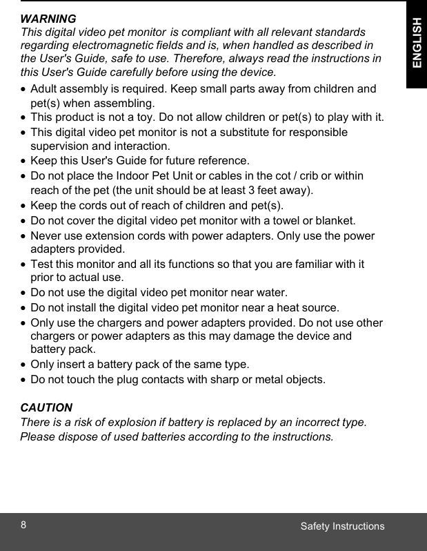  ENGLISH Safety Instructions8 ENGLISH   WARNING This digital video pet monitor is compliant with all relevant standards regarding electromagnetic fields and is, when handled as described in the User&apos;s Guide, safe to use. Therefore, always read the instructions in this User&apos;s Guide carefully before using the device. • Adult assembly is required. Keep small parts away from children and pet(s) when assembling. •  This product is not a toy. Do not allow children or pet(s) to play with it. •  This digital video pet monitor is not a substitute for responsible supervision and interaction. • Keep this User&apos;s Guide for future reference. • Do not place the Indoor Pet Unit or cables in the cot / crib or within reach of the pet (the unit should be at least 3 feet away). • Keep the cords out of reach of children and pet(s). • Do not cover the digital video pet monitor with a towel or blanket. • Never use extension cords with power adapters. Only use the power adapters provided. • Test this monitor and all its functions so that you are familiar with it prior to actual use. • Do not use the digital video pet monitor near water. • Do not install the digital video pet monitor near a heat source. • Only use the chargers and power adapters provided. Do not use other chargers or power adapters as this may damage the device and battery pack. • Only insert a battery pack of the same type. • Do not touch the plug contacts with sharp or metal objects.  CAUTION There is a risk of explosion if battery is replaced by an incorrect type. Please dispose of used batteries according to the instructions.