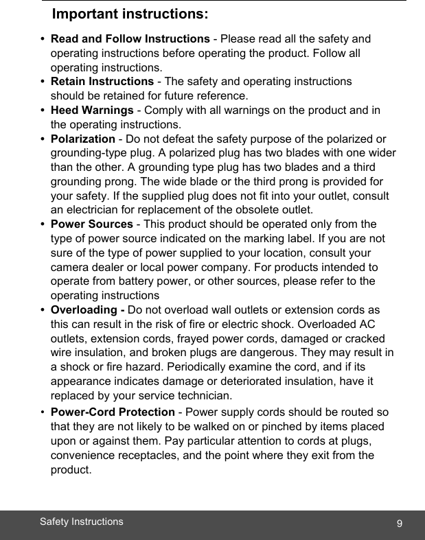  9Safety Instructions        Important instructions:  • Read and Follow Instructions - Please read all the safety and operating instructions before operating the product. Follow all operating instructions. • Retain Instructions - The safety and operating instructions should be retained for future reference. • Heed Warnings - Comply with all warnings on the product and in the operating instructions. • Polarization - Do not defeat the safety purpose of the polarized or grounding-type plug. A polarized plug has two blades with one wider than the other. A grounding type plug has two blades and a third grounding prong. The wide blade or the third prong is provided for your safety. If the supplied plug does not fit into your outlet, consult an electrician for replacement of the obsolete outlet. • Power Sources - This product should be operated only from the type of power source indicated on the marking label. If you are not sure of the type of power supplied to your location, consult your camera dealer or local power company. For products intended to operate from battery power, or other sources, please refer to the operating instructions • Overloading - Do not overload wall outlets or extension cords as this can result in the risk of fire or electric shock. Overloaded AC outlets, extension cords, frayed power cords, damaged or cracked wire insulation, and broken plugs are dangerous. They may result in a shock or fire hazard. Periodically examine the cord, and if its appearance indicates damage or deteriorated insulation, have it replaced by your service technician. •  Power-Cord Protection - Power supply cords should be routed so that they are not likely to be walked on or pinched by items placed upon or against them. Pay particular attention to cords at plugs, convenience receptacles, and the point where they exit from the product.   