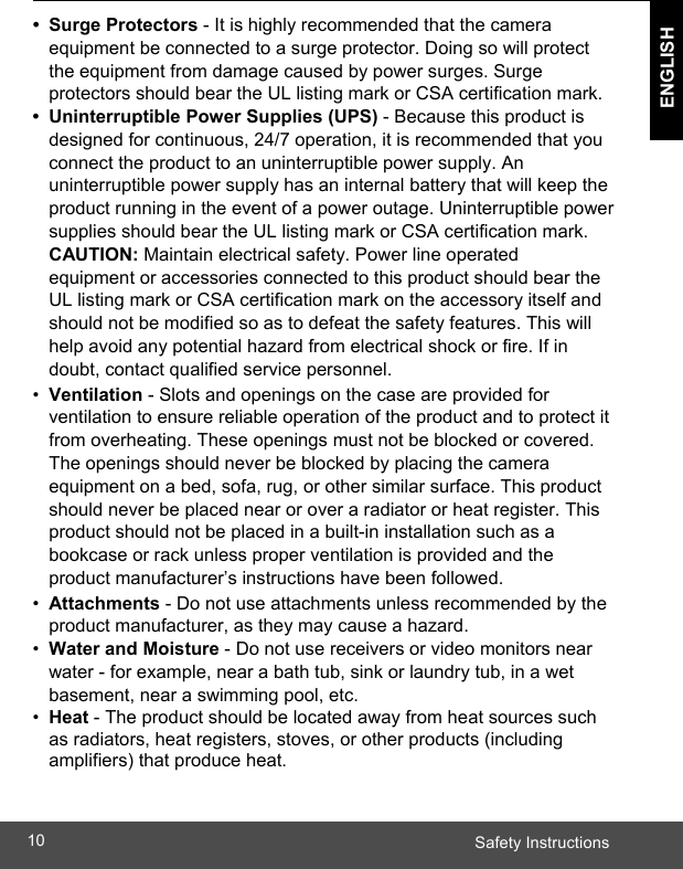  Safety Instructions10 ENGLISH    • Surge Protectors - It is highly recommended that the camera equipment be connected to a surge protector. Doing so will protect the equipment from damage caused by power surges. Surge protectors should bear the UL listing mark or CSA certification mark. •  Uninterruptible Power Supplies (UPS) - Because this product is designed for continuous, 24/7 operation, it is recommended that you connect the product to an uninterruptible power supply. An uninterruptible power supply has an internal battery that will keep the product running in the event of a power outage. Uninterruptible power supplies should bear the UL listing mark or CSA certification mark. CAUTION: Maintain electrical safety. Power line operated equipment or accessories connected to this product should bear the UL listing mark or CSA certification mark on the accessory itself and should not be modified so as to defeat the safety features. This will help avoid any potential hazard from electrical shock or fire. If in doubt, contact qualified service personnel. •  Ventilation - Slots and openings on the case are provided for ventilation to ensure reliable operation of the product and to protect it from overheating. These openings must not be blocked or covered. The openings should never be blocked by placing the camera equipment on a bed, sofa, rug, or other similar surface. This product should never be placed near or over a radiator or heat register. This product should not be placed in a built-in installation such as a bookcase or rack unless proper ventilation is provided and the product manufacturer’s instructions have been followed. •  Attachments - Do not use attachments unless recommended by the product manufacturer, as they may cause a hazard. •  Water and Moisture - Do not use receivers or video monitors near water - for example, near a bath tub, sink or laundry tub, in a wet basement, near a swimming pool, etc. •  Heat - The product should be located away from heat sources such as radiators, heat registers, stoves, or other products (including amplifiers) that produce heat.  