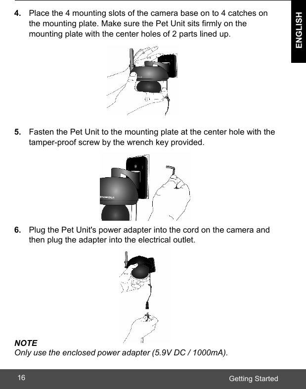  ENGLISH Getting Started16    4. Place the 4 mounting slots of the camera base on to 4 catches on the mounting plate. Make sure the Pet Unit sits firmly on the mounting plate with the center holes of 2 parts lined up.        5.  Fasten the Pet Unit to the mounting plate at the center hole with the tamper-proof screw by the wrench key provided.        6.  Plug the Pet Unit&apos;s power adapter into the cord on the camera and then plug the adapter into the electrical outlet.         NOTE Only use the enclosed power adapter (5.9V DC / 1000mA).  