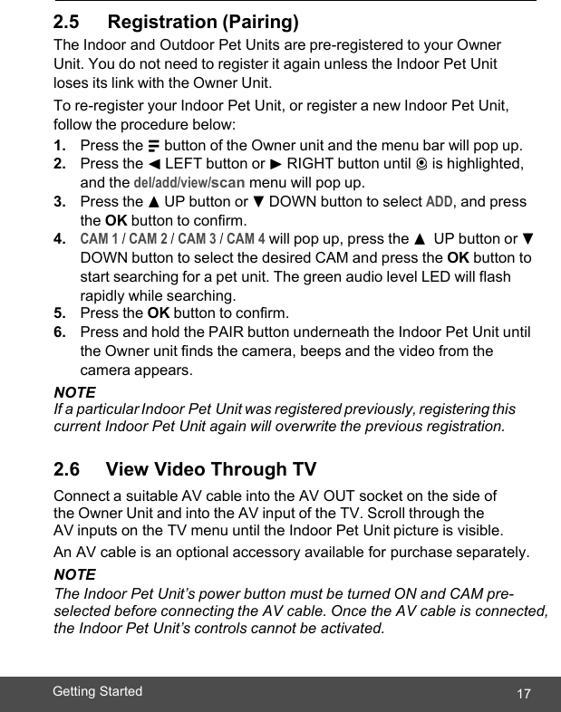  17Getting Started    2.5      Registration (Pairing) The Indoor and Outdoor Pet Units are pre-registered to your Owner Unit. You do not need to register it again unless the Indoor Pet Unit loses its link with the Owner Unit. To re-register your Indoor Pet Unit, or register a new Indoor Pet Unit, follow the procedure below: 1. Press the M button of the Owner unit and the menu bar will pop up. 2. Press the &lt; LEFT button or &gt; RIGHT button until C is highlighted, and the del/add/view/scan menu will pop up. 3. Press the + UP button or - DOWN button to select ADD, and press the OK button to confirm. 4. CAM 1 / CAM 2 / CAM 3 / CAM 4 will pop up, press the +  UP button or - DOWN button to select the desired CAM and press the OK button to start searching for a pet unit. The green audio level LED will flash rapidly while searching. 5. Press the OK button to confirm. 6. Press and hold the PAIR button underneath the Indoor Pet Unit until the Owner unit finds the camera, beeps and the video from the camera appears. NOTE If a particular Indoor Pet Unit was registered previously, registering this current Indoor Pet Unit again will overwrite the previous registration.  2.6     View Video Through TV Connect a suitable AV cable into the AV OUT socket on the side of the Owner Unit and into the AV input of the TV. Scroll through the AV inputs on the TV menu until the Indoor Pet Unit picture is visible. An AV cable is an optional accessory available for purchase separately. NOTE The Indoor Pet Unit’s power button must be turned ON and CAM pre-selected before connecting the AV cable. Once the AV cable is connected, the Indoor Pet Unit’s controls cannot be activated. 