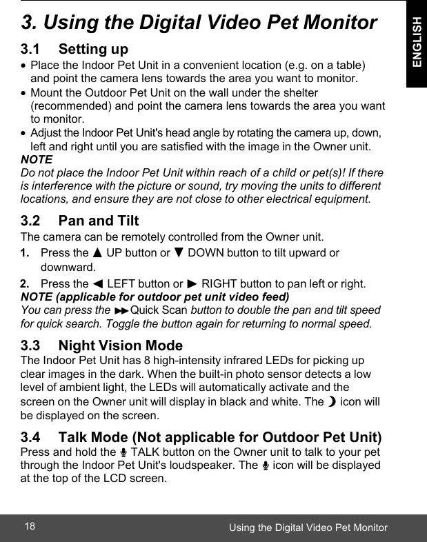  ENGLISH Using the Digital Video Pet Monitor18    3. Using the Digital Video Pet Monitor  3.1                 Setting up •  Place the Indoor Pet Unit in a convenient location (e.g. on a table) and point the camera lens towards the area you want to monitor. •  Mount the Outdoor Pet Unit on the wall under the shelter (recommended) and point the camera lens towards the area you want to monitor. • Adjust the Indoor Pet Unit&apos;s head angle by rotating the camera up, down, left and right until you are satisfied with the image in the Owner unit. NOTE Do not place the Indoor Pet Unit within reach of a child or pet(s)! If there is interference with the picture or sound, try moving the units to different locations, and ensure they are not close to other electrical equipment.  3.2      Pan and Tilt The camera can be remotely controlled from the Owner unit. 1. Press the + UP button or - DOWN button to tilt upward or downward. 2. Press the &lt; LEFT button or &gt; RIGHT button to pan left or right. NOTE (applicable for outdoor pet unit video feed)  You can press the &gt;&gt; Quick Scan button to double the pan and tilt speed for quick search. Toggle the button again for returning to normal speed.  3.3      Night Vision Mode The Indoor Pet Unit has 8 high-intensity infrared LEDs for picking up clear images in the dark. When the built-in photo sensor detects a low level of ambient light, the LEDs will automatically activate and the screen on the Owner unit will display in black and white. The N icon will be displayed on the screen.  3.4      Talk Mode (Not applicable for Outdoor Pet Unit) Press and hold the T TALK button on the Owner unit to talk to your pet through the Indoor Pet Unit&apos;s loudspeaker. The T icon will be displayed at the top of the LCD screen.   