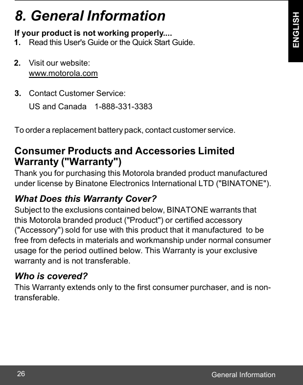  ENGLISH General Information26    8. General Information lf your product is not working properly.... 1. Read this User&apos;s Guide or the Quick Start Guide.  2. Visit our website: www.motorola.com  3. Contact Customer Service: US and Canada    1-888-331-3383  To order a replacement battery pack, contact customer service.  Consumer Products and Accessories Limited Warranty (&quot;Warranty&quot;) Thank you for purchasing this Motorola branded product manufactured under license by Binatone Electronics International LTD (&quot;BINATONE&quot;). What Does this Warranty Cover? Subject to the exclusions contained below, BINATONE warrants that  this Motorola branded product (&quot;Product&quot;) or certified accessory (&quot;Accessory&quot;) sold for use with this product that it manufactured to be free from defects in materials and workmanship under normal consumer usage for the period outlined below. This Warranty is your exclusive warranty and is not transferable. Who is covered? This Warranty extends only to the first consumer purchaser, and is non- transferable. 