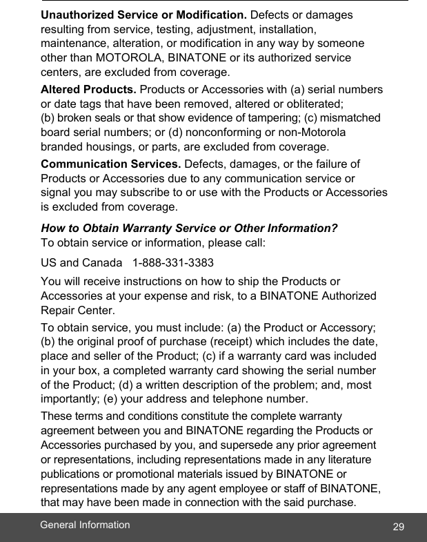  29General Information    Unauthorized Service or Modification. Defects or damages resulting from service, testing, adjustment, installation, maintenance, alteration, or modification in any way by someone other than MOTOROLA, BINATONE or its authorized service centers, are excluded from coverage. Altered Products. Products or Accessories with (a) serial numbers or date tags that have been removed, altered or obliterated;  (b) broken seals or that show evidence of tampering; (c) mismatched board serial numbers; or (d) nonconforming or non-Motorola branded housings, or parts, are excluded from coverage. Communication Services. Defects, damages, or the failure of Products or Accessories due to any communication service or signal you may subscribe to or use with the Products or Accessories is excluded from coverage. How to Obtain Warranty Service or Other Information? To obtain service or information, please call:  US and Canada   1-888-331-3383 You will receive instructions on how to ship the Products or Accessories at your expense and risk, to a BINATONE Authorized Repair Center. To obtain service, you must include: (a) the Product or Accessory; (b) the original proof of purchase (receipt) which includes the date, place and seller of the Product; (c) if a warranty card was included in your box, a completed warranty card showing the serial number of the Product; (d) a written description of the problem; and, most importantly; (e) your address and telephone number. These terms and conditions constitute the complete warranty agreement between you and BINATONE regarding the Products or Accessories purchased by you, and supersede any prior agreement or representations, including representations made in any literature publications or promotional materials issued by BINATONE or representations made by any agent employee or staff of BINATONE, that may have been made in connection with the said purchase.