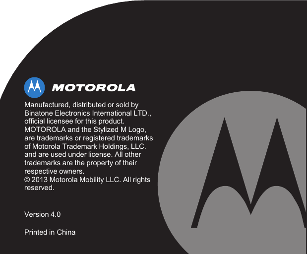                         Manufactured, distributed or sold by Binatone Electronics International LTD., official licensee for this product. MOTOROLA and the Stylized M Logo, are trademarks or registered trademarks of Motorola Trademark Holdings, LLC. and are used under license. All other trademarks are the property of their respective owners. © 2013 Motorola Mobility LLC. All rights reserved.   Version 4.0  Printed in China   