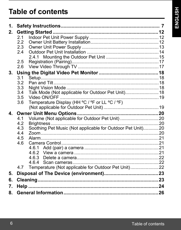  ENGLISH Table of contents6    Table of contents  1.   Safety Instructions .........................................................................  7 2.   Getting Started .............................................................................. 12 2.1    Indoor Pet Unit Power Supply ...................................................... 12 2.2    Owner Unit Battery Installation ..................................................... 12 2.3    Owner Unit Power Supply ............................................................ 13 2.4    Outdoor Pet Unit Installation ........................................................ 14 2.4.1   Mounting the Outdoor Pet Unit ......................................... 15 2.5    Registration (Pairing) .................................................................... 17 2.6    View Video Through TV ............................................................... 17 3.   Using the Digital Video Pet Monitor ............................................ 18 3.1    Setup ............................................................................................ 18 3.2    Pan and Tilt .................................................................................. 18 3.3    Night Vision Mode ........................................................................ 18 3.4    Talk Mode (Not applicable for Outdoor Pet Unit) .......................... 18 3.5    Video ON/OFF ............................................................................. 19 3.6    Temperature Display (HH ºC / ºF or LL ºC / ºF) (Not applicable for Outdoor Pet Unit) ........................................... 19 4.   Owner Unit Menu Options ............................................................ 20 4.1    Volume (Not applicable for Outdoor Pet Unit) .............................. 20 4.2    Brightness .................................................................................... 20 4.3    Soothing Pet Music (Not applicable for Outdoor Pet Unit)............ 20 4.4    Zoom ............................................................................................ 20 4.5    Alarm ............................................................................................ 21 4.6    Camera Control ............................................................................ 21 4.6.1   Add (pair) a camera .......................................................... 21 4.6.2   View a camera .................................................................. 21 4.6.3   Delete a camera ................................................................ 22 4.6.4   Scan cameras ................................................................... 22 4.7    Temperature (Not applicable for Outdoor Pet Unit) ...................... 22 5.   Disposal of The Device (environment) ........................................ 23 6.   Cleaning ......................................................................................... 23 7.   Help ................................................................................................ 24 8.   General Information ...................................................................... 26 