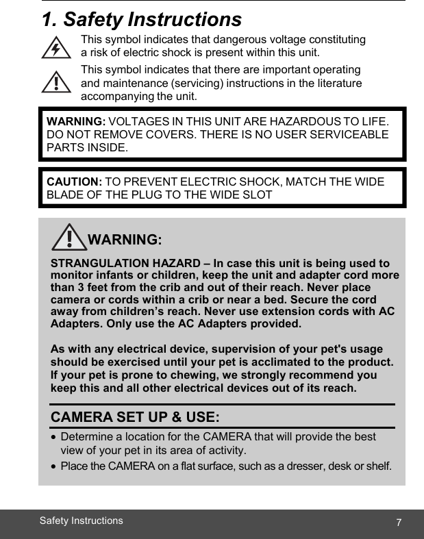  7Safety Instructions    1. Safety Instructions This symbol indicates that dangerous voltage constituting a risk of electric shock is present within this unit. This symbol indicates that there are important operating and maintenance (servicing) instructions in the literature accompanying the unit.        WARNING:  STRANGULATION HAZARD – In case this unit is being used to monitor infants or children, keep the unit and adapter cord more than 3 feet from the crib and out of their reach. Never place camera or cords within a crib or near a bed. Secure the cord away from children’s reach. Never use extension cords with AC Adapters. Only use the AC Adapters provided.  As with any electrical device, supervision of your pet&apos;s usage should be exercised until your pet is acclimated to the product.  If your pet is prone to chewing, we strongly recommend you keep this and all other electrical devices out of its reach.  CAMERA SET UP &amp; USE: • Determine a location for the CAMERA that will provide the best view of your pet in its area of activity. • Place the CAMERA on a flat surface, such as a dresser, desk or shelf.     WARNING: VOLTAGES IN THIS UNIT ARE HAZARDOUS TO LIFE. DO NOT REMOVE COVERS. THERE IS NO USER SERVICEABLE PARTS INSIDE.CAUTION: TO PREVENT ELECTRIC SHOCK, MATCH THE WIDE BLADE OF THE PLUG TO THE WIDE SLOT