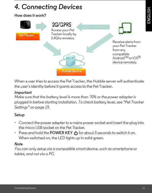 Connecting Devices 11ENGLISH4. Connecting DevicesHow does it work?When a user tries to access the Pet Tracker, the Hubble server will authenticate the user’s identity before it grants access to the Pet Tracker. ImportantMake sure that the battery level is more than 70% or the power adapter is plugged in before starting installation. To check battery level, see “Pet Tracker Settings” on page 19.Setup•  Connect the power adapter to a mains power socket and insert the plug into the micro USB socket on the Pet Tracker. •  Press and hold the POWER KEY   for about 3 seconds to switch it on. When switched on, the LED lights up in solid green.NoteYou can only setup via a compatible smart device, such as smartphone or tablet, and not via a PC.Pet TrackerHubble ServiceAccess your Pet Tracker locally by 2.4Ghz wireless.Receive alerts from your Pet Tracker from any compatible AndroidTM or iOS® device remotely.