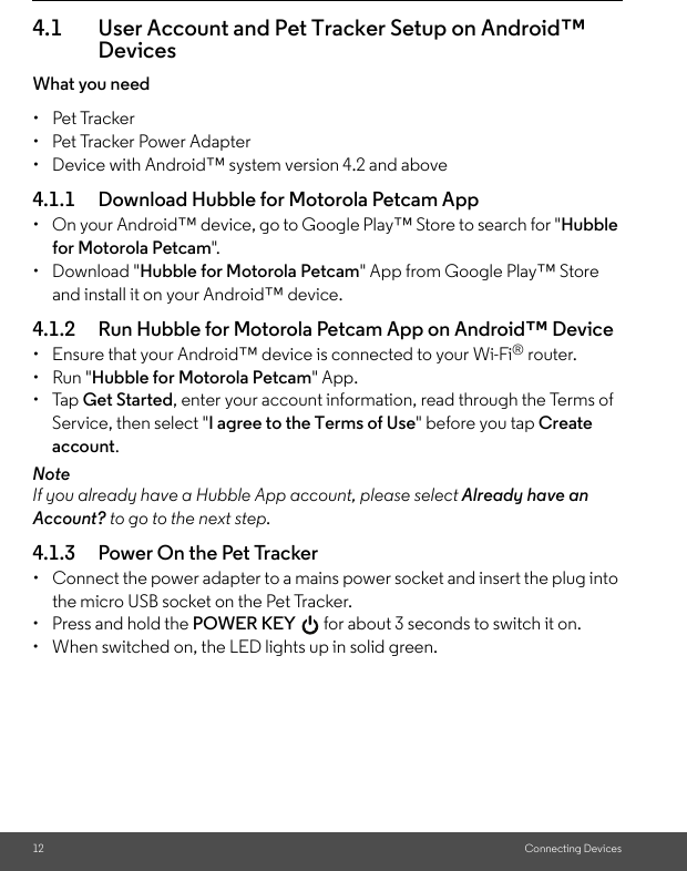 12 Connecting Devices4.1 User Account and Pet Tracker Setup on Android™ DevicesWhat you need• Pet Tracker•  Pet Tracker Power Adapter•  Device with Android™ system version 4.2 and above4.1.1 Download Hubble for Motorola Petcam App•  On your Android™ device, go to Google Play™ Store to search for &quot;Hubble for Motorola Petcam&quot;.• Download &quot;Hubble for Motorola Petcam&quot; App from Google Play™ Store and install it on your Android™ device.4.1.2 Run Hubble for Motorola Petcam App on Android™ Device•  Ensure that your Android™ device is connected to your Wi-Fi® router. • Run &quot;Hubble for Motorola Petcam&quot; App.• Tap Get Started, enter your account information, read through the Terms of Service, then select &quot;I agree to the Terms of Use&quot; before you tap Create account. NoteIf you already have a Hubble App account, please select Already have an Account? to go to the next step.4.1.3 Power On the Pet Tracker•  Connect the power adapter to a mains power socket and insert the plug into the micro USB socket on the Pet Tracker. •  Press and hold the POWER KEY   for about 3 seconds to switch it on.•  When switched on, the LED lights up in solid green.