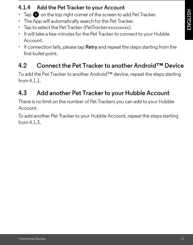 Connecting Devices 13ENGLISH4.1.4 Add the Pet Tracker to your Account•  Tap on the top right corner of the screen to add Pet Tracker. •  The App will automatically search for the Pet Tracker. •  Tap to select the Pet Tracker (PetTracker-xxxxxxxxx).•  It will take a few minutes for the Pet Tracker to connect to your Hubble Account.•  If connection fails, please tap Retry and repeat the steps starting from the first bullet point.4.2 Connect the Pet Tracker to another Android™ DeviceTo add the Pet Tracker to another Android™ device, repeat the steps starting from 4.1.1.4.3 Add another Pet Tracker to your Hubble AccountThere is no limit on the number of Pet Trackers you can add to your Hubble Account. To add another Pet Tracker to your Hubble Account, repeat the steps starting from 4.1.3.