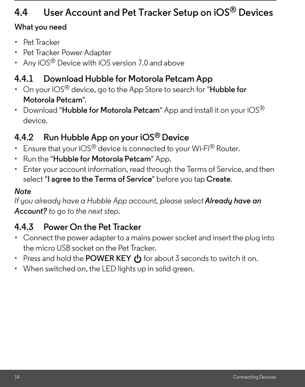 14 Connecting Devices4.4 User Account and Pet Tracker Setup on iOS® DevicesWhat you need • Pet Tracker•  Pet Tracker Power Adapter• Any iOS® Device with iOS version 7.0 and above4.4.1 Download Hubble for Motorola Petcam App •  On your iOS® device, go to the App Store to search for &quot;Hubble for Motorola Petcam&quot;.• Download &quot;Hubble for Motorola Petcam&quot; App and install it on your iOS® device.4.4.2 Run Hubble App on your iOS® Device•  Ensure that your iOS® device is connected to your Wi-Fi® Router. •  Run the &quot;Hubble for Motorola Petcam&quot; App.•  Enter your account information, read through the Terms of Service, and then select &quot;I agree to the Terms of Service&quot; before you tap Create. NoteIf you already have a Hubble App account, please select Already have an Account? to go to the next step.4.4.3 Power On the Pet Tracker•  Connect the power adapter to a mains power socket and insert the plug into the micro USB socket on the Pet Tracker. •  Press and hold the POWER KEY   for about 3 seconds to switch it on.•  When switched on, the LED lights up in solid green.