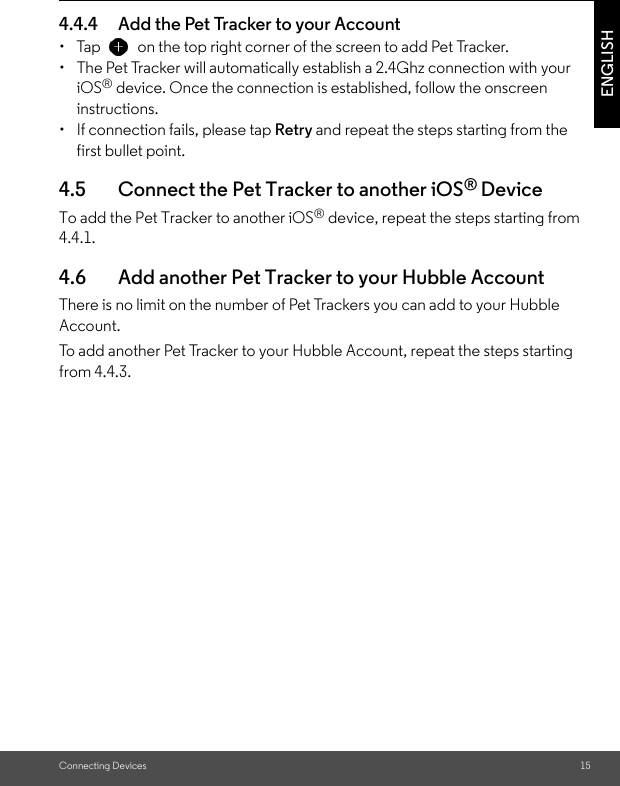 Connecting Devices 15ENGLISH4.4.4 Add the Pet Tracker to your Account • Tap   on the top right corner of the screen to add Pet Tracker. •  The Pet Tracker will automatically establish a 2.4Ghz connection with your iOS® device. Once the connection is established, follow the onscreen instructions. •  If connection fails, please tap Retry and repeat the steps starting from the first bullet point. 4.5 Connect the Pet Tracker to another iOS® DeviceTo add the Pet Tracker to another iOS® device, repeat the steps starting from 4.4.1.4.6 Add another Pet Tracker to your Hubble AccountThere is no limit on the number of Pet Trackers you can add to your Hubble Account. To add another Pet Tracker to your Hubble Account, repeat the steps starting from 4.4.3.