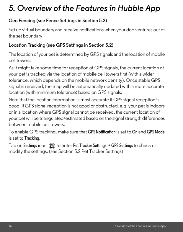 16 Overview of the Features in Hubble App5. Overview of the Features in Hubble AppGeo Fencing (see Fence Settings in Section 5.2)Set up virtual boundary and receive notifications when your dog ventures out of the set boundary.Location Tracking (see GPS Settings in Section 5.2)The location of your pet is determined by GPS signals and the location of mobile cell towers. As it might take some time for reception of GPS signals, the current location of your pet is tracked via the location of mobile cell towers first (with a wider tolerance, which depends on the mobile network density). Once stable GPS signal is received, the map will be automatically updated with a more accurate location (with minimum tolerance) based on GPS signals.Note that the location information is most accurate if GPS signal reception is good. If GPS signal reception is not good or obstructed, e.g. your pet is indoors or in a location where GPS signal cannot be received, the current location of your pet will be triangulated/estimated based on the signal strength differences between mobile cell towers.To enable GPS tracking, make sure that GPS Notification is set to On and GPS Mode is set to Tracking. Tap on Settings icon  to enter Pet Tracker Settings &gt; GPS Settings to check or modify the settings. (see Section 5.2 Pet Tracker Settings)