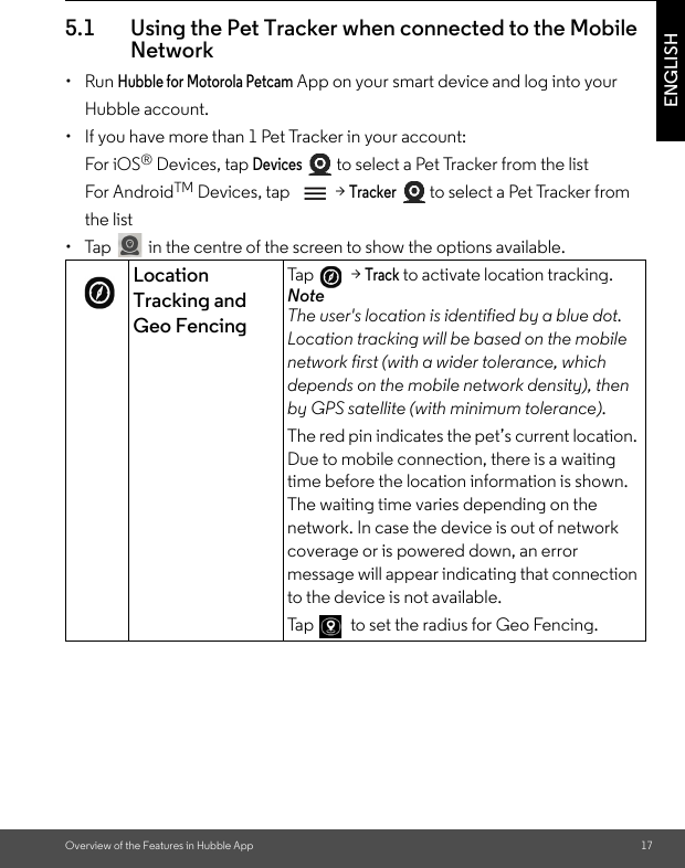 Overview of the Features in Hubble App 17ENGLISH5.1 Using the Pet Tracker when connected to the Mobile Network• Run Hubble for Motorola Petcam App on your smart device and log into your Hubble account.•  If you have more than 1 Pet Tracker in your account:For iOS® Devices, tap Devices  to select a Pet Tracker from the listFor AndroidTM Devices, tap  &gt; Tracker  to select a Pet Tracker from the list •  Tap  in the centre of the screen to show the options available. Location Tracking and Geo FencingTa p    &gt; Track to activate location tracking. NoteThe user&apos;s location is identified by a blue dot. Location tracking will be based on the mobile network first (with a wider tolerance, which depends on the mobile network density), then by GPS satellite (with minimum tolerance). The red pin indicates the pet’s current location. Due to mobile connection, there is a waiting time before the location information is shown. The waiting time varies depending on the network. In case the device is out of network coverage or is powered down, an error message will appear indicating that connection to the device is not available.Ta p    to set the radius for Geo Fencing. 