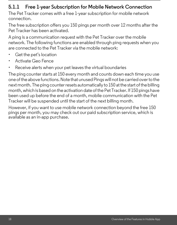 18 Overview of the Features in Hubble App5.1.1 Free 1-year Subscription for Mobile Network ConnectionThe Pet Tracker comes with a free 1-year subscription for mobile network connection. The free subscription offers you 150 pings per month over 12 months after the Pet Tracker has been activated. A ping is a communication request with the Pet Tracker over the mobile network. The following functions are enabled through ping requests when you are connected to the Pet Tracker via the mobile network:•  Get the pet’s location • Activate Geo Fence•  Receive alerts when your pet leaves the virtual boundariesThe ping counter starts at 150 every month and counts down each time you use one of the above functions. Note that unused Pings will not be carried over to the next month. The ping counter resets automatically to 150 at the start of the billing month, which is based on the activation date of the Pet Tracker. If 150 pings have been used up before the end of a month, mobile communication with the Pet Tracker will be suspended until the start of the next billing month. However, if you want to use mobile network connection beyond the free 150 pings per month, you may check out our paid subscription service, which is available as an in-app purchase.