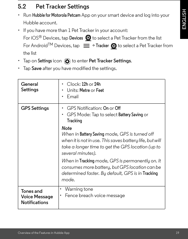 Overview of the Features in Hubble App 19ENGLISH5.2 Pet Tracker Settings• Run Hubble for Motorola Petcam App on your smart device and log into your Hubble account.•  If you have more than 1 Pet Tracker in your account:For iOS® Devices, tap Devices  to select a Pet Tracker from the listFor AndroidTM Devices, tap  &gt; Tracker  to select a Pet Tracker from the list • Tap on Settings icon  to enter Pet Tracker Settings. • Tap Save after you have modified the settings.General Settings• Clock: 12h or 24h• Units: Metre or Feet• EmailGPS Settings • GPS Notification: On or Off•  GPS Mode: Tap to select Battery Saving or TrackingNoteWhen in Battery Saving mode, GPS is turned off when it is not in use. This saves battery life, but will take a longer time to get the GPS location (up to several minutes). When in Tracking mode, GPS is permanently on. It consumes more battery, but GPS location can be determined faster. By default, GPS is in Tracking mode.To n es a n d Voice Message Notifications• Warning tone •  Fence breach voice message