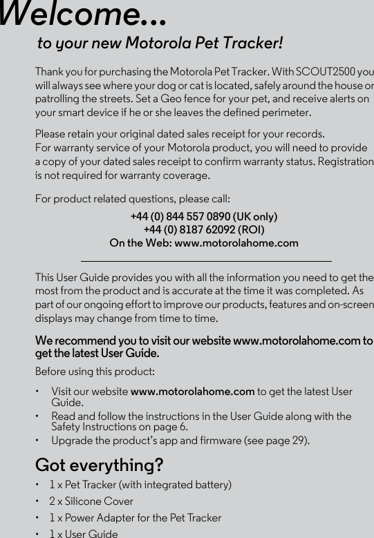 Welcome...to your new Motorola Pet Tracker!Thank you for purchasing the Motorola Pet Tracker. With SCOUT2500 you will always see where your dog or cat is located, safely around the house or patrolling the streets. Set a Geo fence for your pet, and receive alerts on your smart device if he or she leaves the defined perimeter. Please retain your original dated sales receipt for your records. For warranty service of your Motorola product, you will need to provide a copy of your dated sales receipt to confirm warranty status. Registration is not required for warranty coverage. For product related questions, please call:This User Guide provides you with all the information you need to get the most from the product and is accurate at the time it was completed. As part of our ongoing effort to improve our products, features and on-screen displays may change from time to time. We recommend you to visit our website www.motorolahome.com to get the latest User Guide. Before using this product:•  Visit our website www.motorolahome.com to get the latest User Guide.•  Read and follow the instructions in the User Guide along with the Safety Instructions on page 6.•  Upgrade the product’s app and firmware (see page 29).Got everything?•  1 x Pet Tracker (with integrated battery)•  2 x Silicone Cover •  1 x Power Adapter for the Pet Tracker•  1 x User Guide+44 (0) 844 557 0890 (UK only)+44 (0) 8187 62092 (ROI)On the Web: www.motorolahome.com