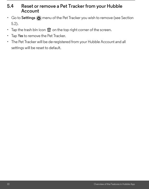 22 Overview of the Features in Hubble App5.4 Reset or remove a Pet Tracker from your Hubble Account• Go to Settings  menu of the Pet Tracker you wish to remove (see Section 5.2).•  Tap the trash bin icon  on the top right corner of the screen. • Tap Yes to remove the Pet Tracker. •  The Pet Tracker will be de-registered from your Hubble Account and all settings will be reset to default.