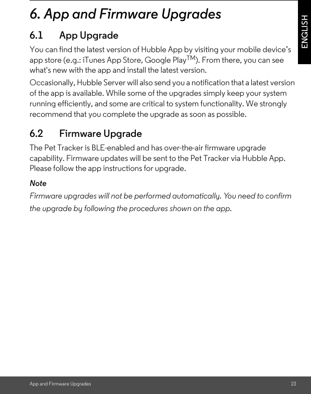 App and Firmware Upgrades 23ENGLISH6. App and Firmware Upgrades 6.1 App UpgradeYou can find the latest version of Hubble App by visiting your mobile device’s app store (e.g.: iTunes App Store, Google PlayTM). From there, you can see what&apos;s new with the app and install the latest version.Occasionally, Hubble Server will also send you a notification that a latest version of the app is available. While some of the upgrades simply keep your system running efficiently, and some are critical to system functionality. We strongly recommend that you complete the upgrade as soon as possible. 6.2 Firmware UpgradeThe Pet Tracker is BLE-enabled and has over-the-air firmware upgrade capability. Firmware updates will be sent to the Pet Tracker via Hubble App. Please follow the app instructions for upgrade.NoteFirmware upgrades will not be performed automatically. You need to confirmthe upgrade by following the procedures shown on the app.  