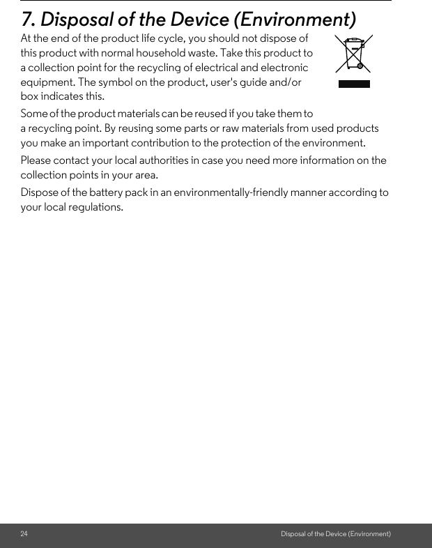 24 Disposal of the Device (Environment)7. Disposal of the Device (Environment)At the end of the product life cycle, you should not dispose of this product with normal household waste. Take this product to a collection point for the recycling of electrical and electronic equipment. The symbol on the product, user&apos;s guide and/or box indicates this. Some of the product materials can be reused if you take them to a recycling point. By reusing some parts or raw materials from used products you make an important contribution to the protection of the environment. Please contact your local authorities in case you need more information on the collection points in your area. Dispose of the battery pack in an environmentally-friendly manner according to your local regulations.