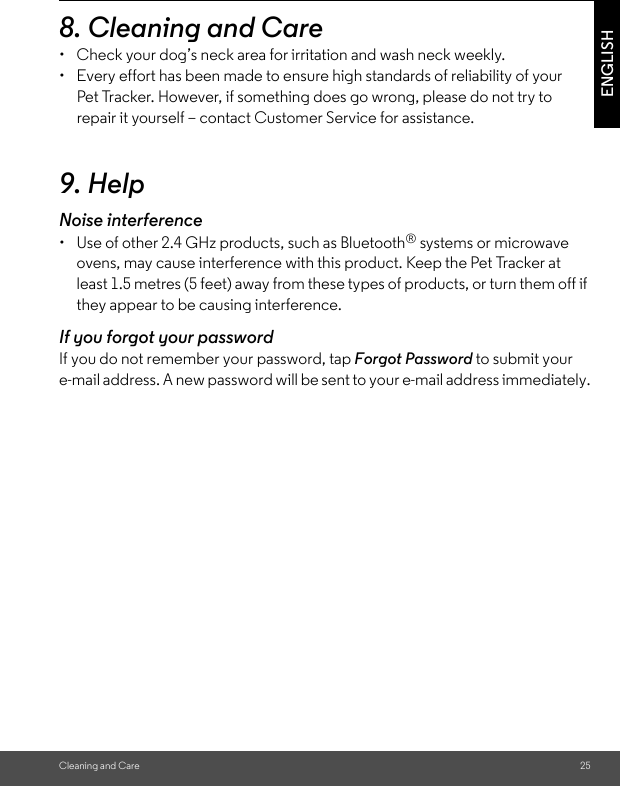 Cleaning and Care 25ENGLISH8. Cleaning and Care•  Check your dog’s neck area for irritation and wash neck weekly. •  Every effort has been made to ensure high standards of reliability of your Pet Tracker. However, if something does go wrong, please do not try to repair it yourself – contact Customer Service for assistance.9. HelpNoise interference•  Use of other 2.4 GHz products, such as Bluetooth® systems or microwave ovens, may cause interference with this product. Keep the Pet Tracker at least 1.5 metres (5 feet) away from these types of products, or turn them off if they appear to be causing interference.If you forgot your passwordIf you do not remember your password, tap Forgot Password to submit your e-mail address. A new password will be sent to your e-mail address immediately.