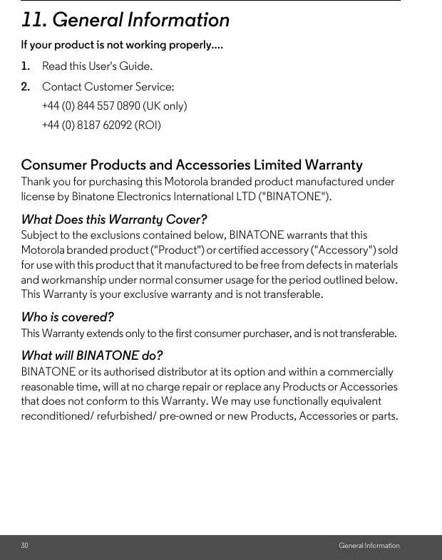 30 General Information11. General Informationlf your product is not working properly....1. Read this User&apos;s Guide.2. Contact Customer Service:Consumer Products and Accessories Limited Warranty Thank you for purchasing this Motorola branded product manufactured under license by Binatone Electronics International LTD (&quot;BINATONE&quot;).What Does this Warranty Cover?Subject to the exclusions contained below, BINATONE warrants that this Motorola branded product (&quot;Product&quot;) or certified accessory (&quot;Accessory&quot;) sold for use with this product that it manufactured to be free from defects in materials and workmanship under normal consumer usage for the period outlined below. This Warranty is your exclusive warranty and is not transferable.Who is covered?This Warranty extends only to the first consumer purchaser, and is not transferable.What will BINATONE do?BINATONE or its authorised distributor at its option and within a commercially reasonable time, will at no charge repair or replace any Products or Accessories that does not conform to this Warranty. We may use functionally equivalent reconditioned/ refurbished/ pre-owned or new Products, Accessories or parts.+44 (0) 844 557 0890 (UK only)+44 (0) 8187 62092 (ROI)