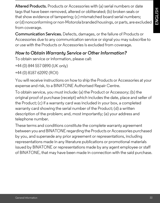 General Information 33ENGLISHAltered Products. Products or Accessories with (a) serial numbers or date tags that have been removed, altered or obliterated; (b) broken seals or that show evidence of tampering; (c) mismatched board serial numbers; or (d) nonconforming or non-Motorola branded housings, or parts, are excluded from coverage. Communication Services. Defects, damages, or the failure of Products or Accessories due to any communication service or signal you may subscribe to or use with the Products or Accessories is excluded from coverage.How to Obtain Warranty Service or Other Information?To obtain service or information, please call:You will receive instructions on how to ship the Products or Accessories at your expense and risk, to a BINATONE Authorised Repair Centre.To obtain service, you must include: (a) the Product or Accessory; (b) the original proof of purchase (receipt) which includes the date, place and seller of the Product; (c) if a warranty card was included in your box, a completed warranty card showing the serial number of the Product; (d) a written description of the problem; and, most importantly; (e) your address and telephone number.These terms and conditions constitute the complete warranty agreement between you and BINATONE regarding the Products or Accessories purchased by you, and supersede any prior agreement or representations, including representations made in any literature publications or promotional materials issued by BINATONE or representations made by any agent employee or staff of BINATONE, that may have been made in connection with the said purchase.+44 (0) 844 557 0890 (UK only)+44 (0) 8187 62092 (ROI)