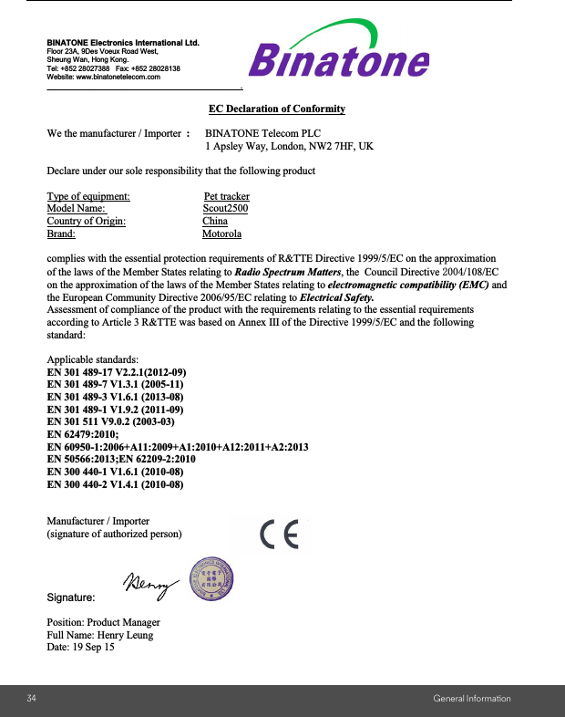 34 General InformationBINATONE Electronics International Ltd. Floor 23A, 9Des Voeux Road West, Sheung Wan, Hong Kong. Tel: +852 28027388   Fax: +852 28028138 Website: www.binatonetelecom.com ________________________________________        .  EC Declaration of Conformity  We the manufacturer / Importer  :     BINATONE Telecom PLC           1 Apsley Way, London, NW2 7HF, UK  Declare under our sole responsibility that the following product  Type of equipment:                            Pet tracker Model Name:                                     Scout2500 Country of Origin:                             China Brand:                                                Motorola  complies with the essential protection requirements of R&amp;TTE Directive 1999/5/EC on the approximation of the laws of the Member States relating to Radio Spectrum Matters, the  Council Directive /108/EC on the approximation of the laws of the Member States relating to electromagnetic compatibility (EMC) and the European Community Directive 2006/95/EC relating to Electrical Safety. Assessment of compliance of the product with the requirements relating to the essential requirements according to Article 3 R&amp;TTE was based on Annex III of the Directive 1999/5/EC and the following standard:  Applicable standards:  EN 301 489-17 V2.2.1(2012-09) EN 301 489-7 V1.3.1 (2005-11) EN 301 489-3 V1.6.1 (2013-08) EN 301 489-1 V1.9.2 (2011-09) EN 301 511 V9.0.2 (2003-03) EN 62479:2010;  EN 60950-1:2006+A11:2009+A1:2010+A12:2011+A2:2013 EN 50566:2013;EN 62209-2:2010 EN 300 440-1 V1.6.1 (2010-08) EN 300 440-2 V1.4.1 (2010-08)             Manufacturer / Importer       (signature of authorized person)                      Signature:        Position: Product Manager    Full Name: Henry Leung Date: 19 Sep 15 